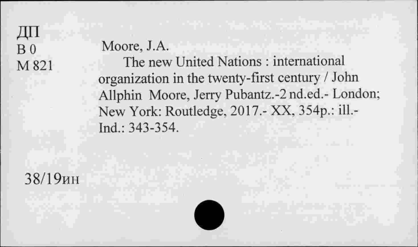 ﻿ДП
во
М 821
Moore, J.A.
The new United Nations : international organization in the twenty-first century I John Allphin Moore, Jerry Pubantz.-2 nd.ed.- London; New York: Routledge, 2017.- XX, 354p.: ill.-Ind.: 343-354.
38/19ин